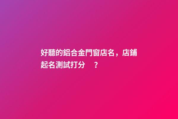 好聽的鋁合金門窗店名，店鋪起名測試打分？